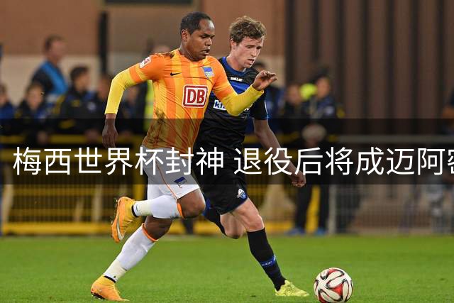 梅西世界杯封神 退役后将成迈阿密国际股东