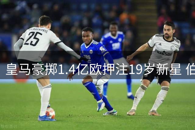 皇马豪掷1.4亿欧押注19岁新星 伯纳乌容不下成长学费