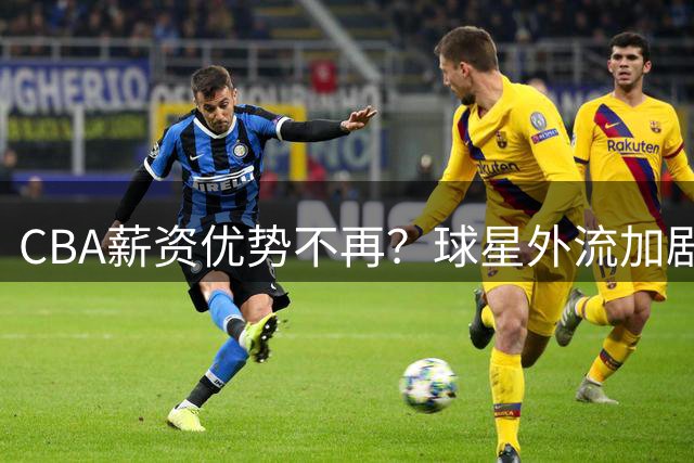CBA薪资优势不再？球星外流加剧引业内担忧