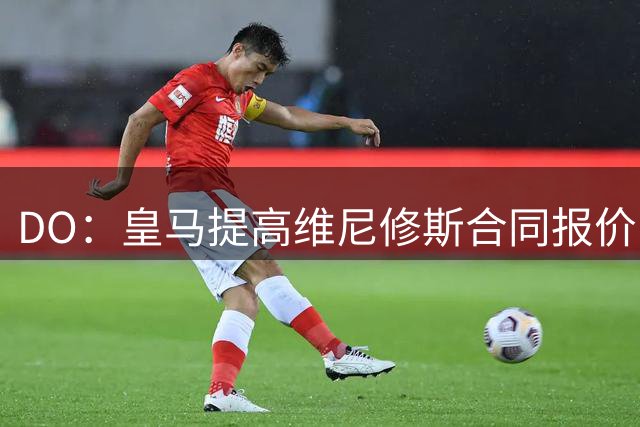 DO：皇马提高维尼修斯合同报价，新约匹配其队内重要性水平