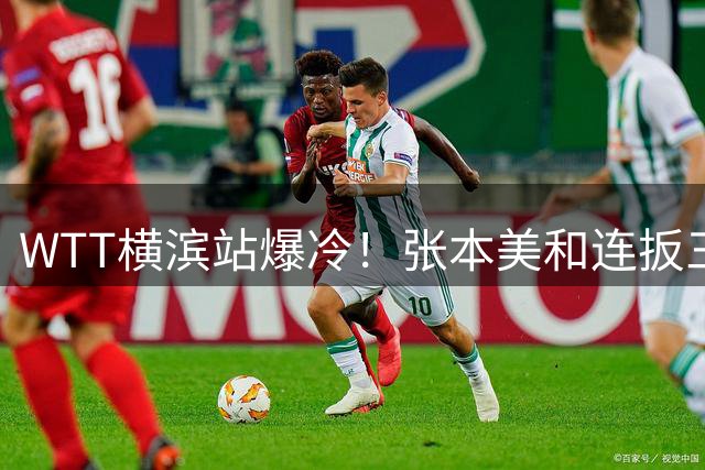 WTT横滨站爆冷！张本美和连扳三局逆转陈熠 陈幸同速胜晋级